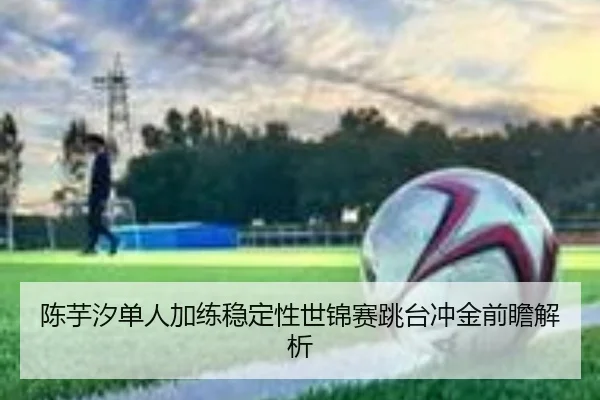 陈芋汐单人加练稳定性世锦赛跳台冲金前瞻解析